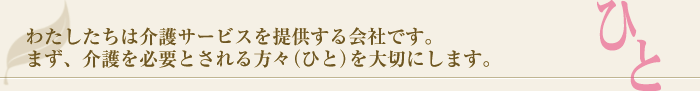 >わたしたちは　介護サービスを提供する会社です。<br />まず、介護を必要とされる方がた（ひと）を大切にします。